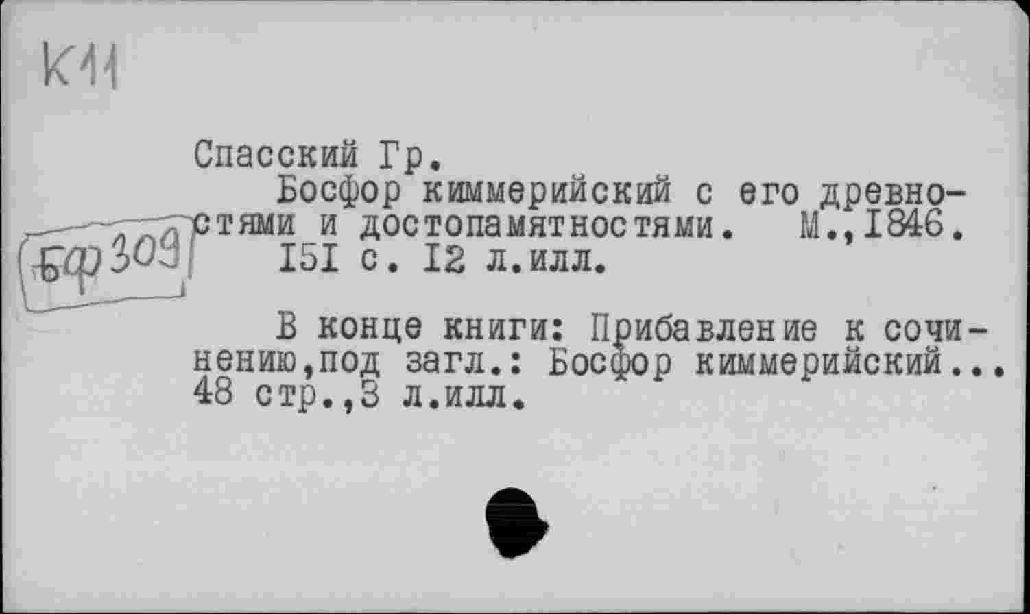 ﻿кН
Спасский Гр.
Босфор киммерийский с его древно-тями и достопамятностями. М.,1846.
151 с. 12 л.илл.
В конце книги: Прибавление к сочи-
нению,под загл.: Босфор киммерийский... 48 стр.,3 л.илл.